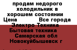 продам недорого холодильник в хорошем состоянии › Цена ­ 8 000 - Все города Электро-Техника » Бытовая техника   . Самарская обл.,Новокуйбышевск г.